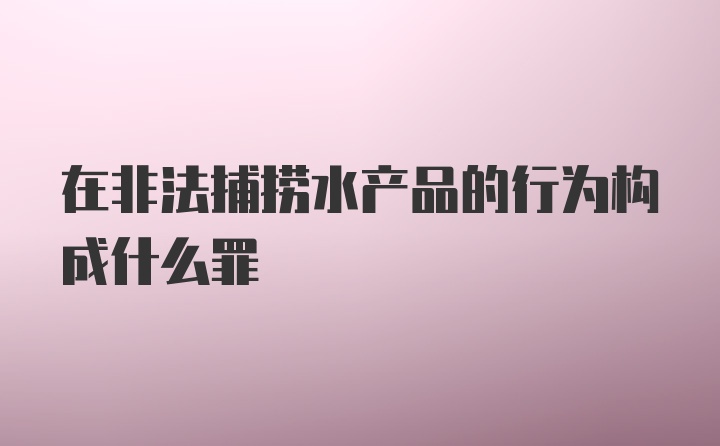 在非法捕捞水产品的行为构成什么罪