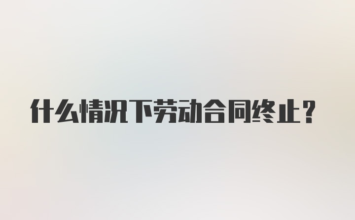 什么情况下劳动合同终止？