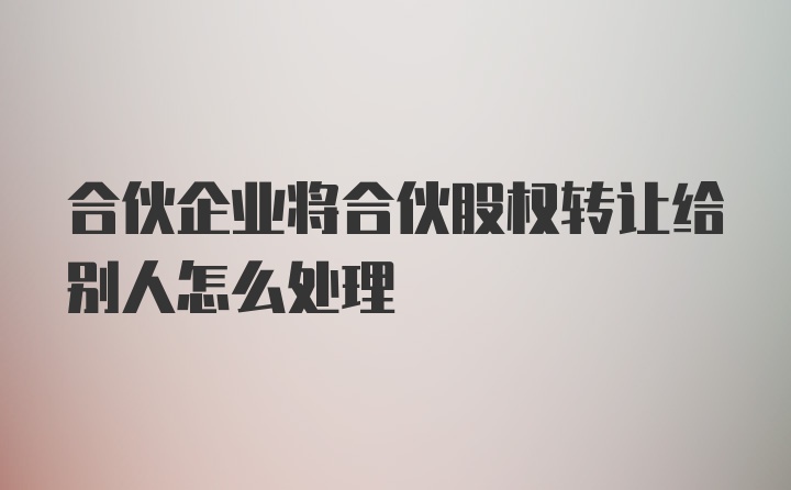 合伙企业将合伙股权转让给别人怎么处理