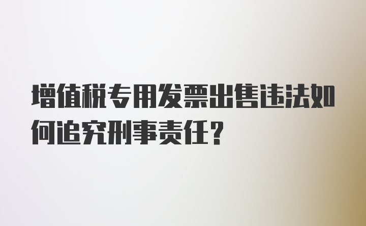 增值税专用发票出售违法如何追究刑事责任？