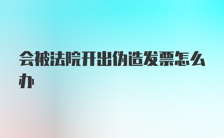 会被法院开出伪造发票怎么办