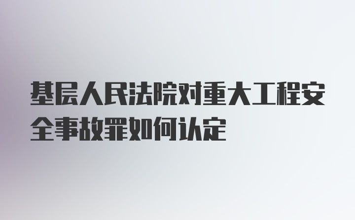 基层人民法院对重大工程安全事故罪如何认定