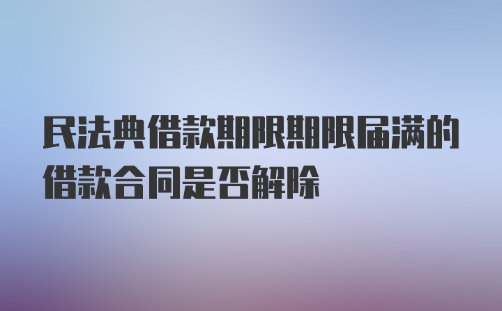 民法典借款期限期限届满的借款合同是否解除