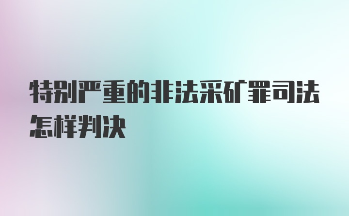 特别严重的非法采矿罪司法怎样判决