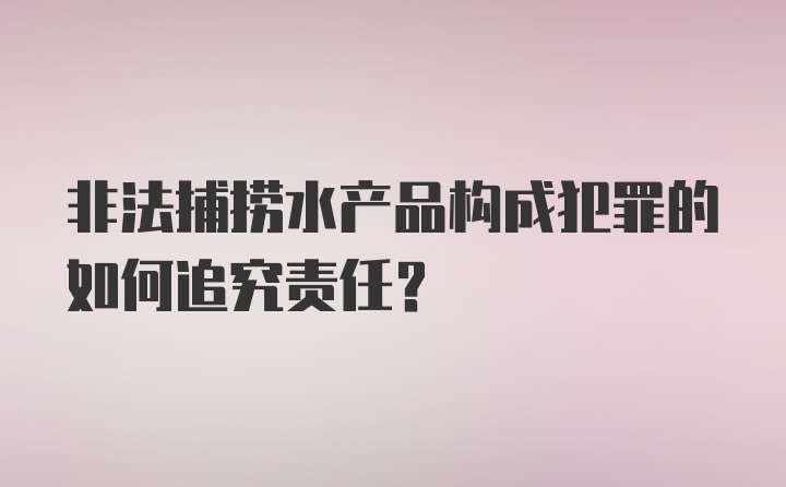 非法捕捞水产品构成犯罪的如何追究责任?