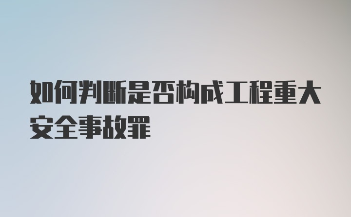 如何判断是否构成工程重大安全事故罪