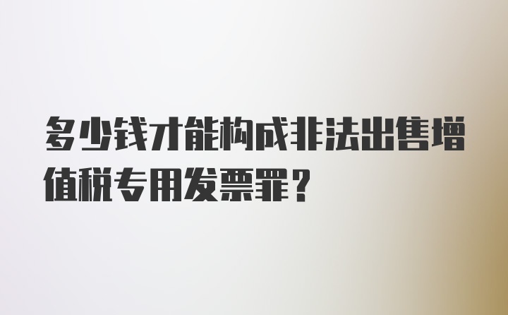 多少钱才能构成非法出售增值税专用发票罪?