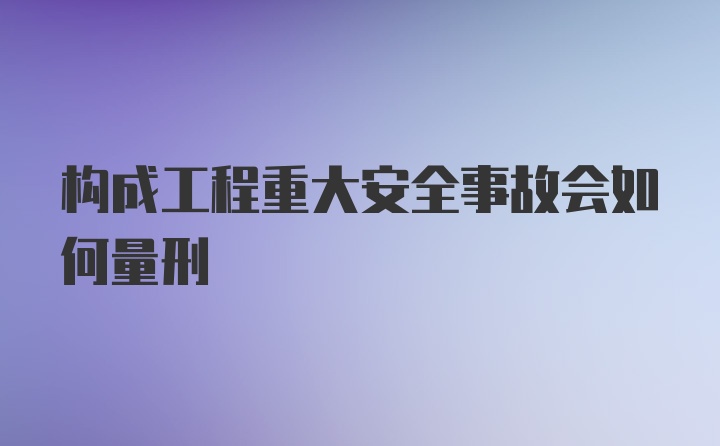 构成工程重大安全事故会如何量刑