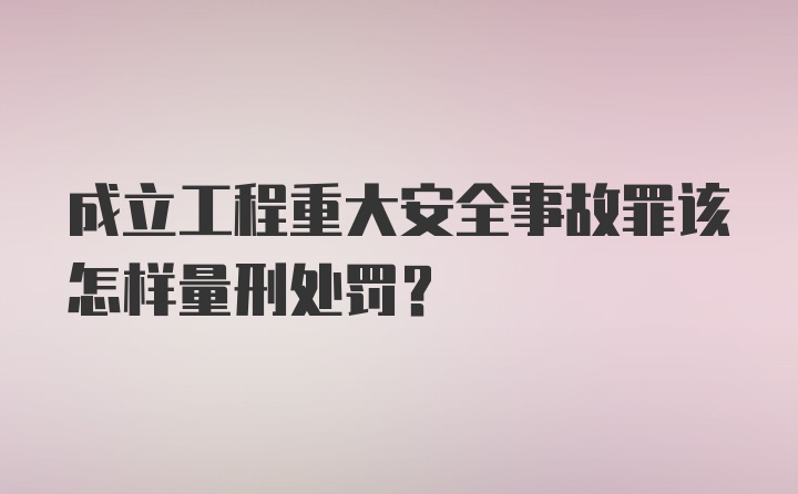 成立工程重大安全事故罪该怎样量刑处罚?