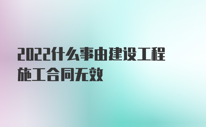 2022什么事由建设工程施工合同无效