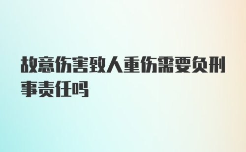 故意伤害致人重伤需要负刑事责任吗