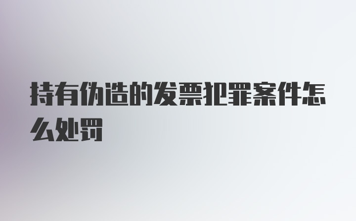 持有伪造的发票犯罪案件怎么处罚