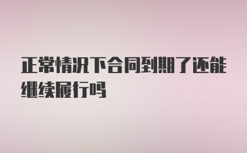 正常情况下合同到期了还能继续履行吗