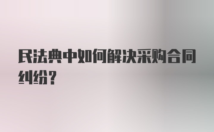 民法典中如何解决采购合同纠纷？