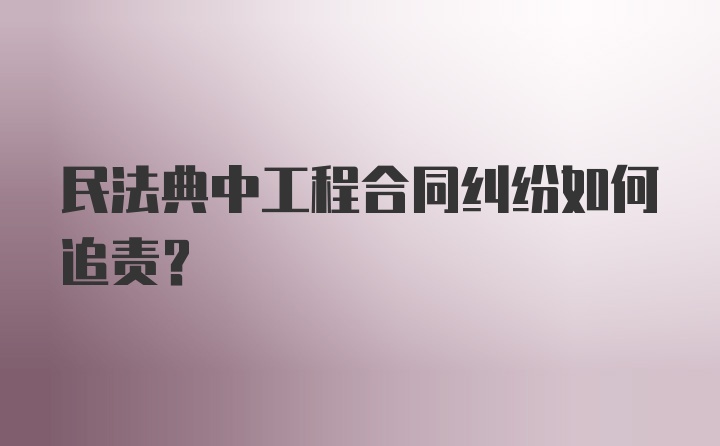 民法典中工程合同纠纷如何追责？