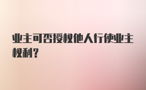 业主可否授权他人行使业主权利？