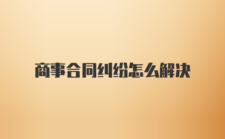 商事合同纠纷怎么解决