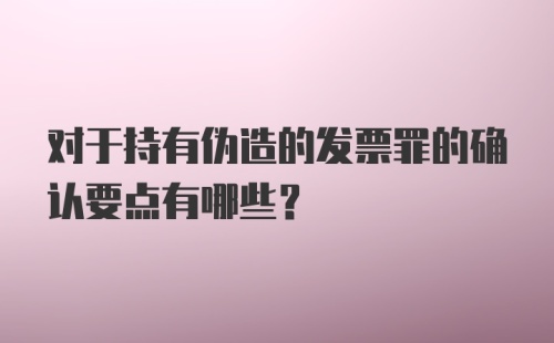 对于持有伪造的发票罪的确认要点有哪些？