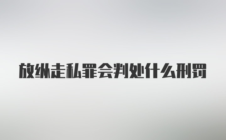 放纵走私罪会判处什么刑罚