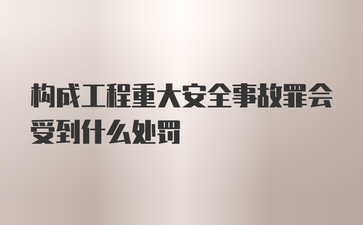 构成工程重大安全事故罪会受到什么处罚