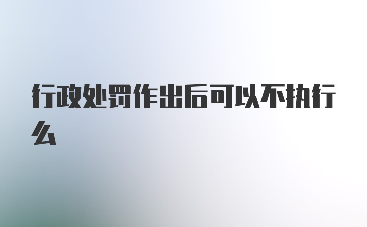 行政处罚作出后可以不执行么