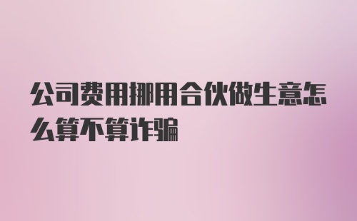 公司费用挪用合伙做生意怎么算不算诈骗