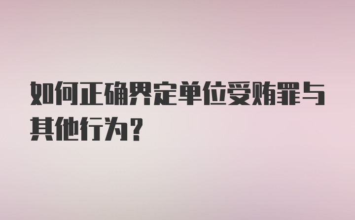 如何正确界定单位受贿罪与其他行为?