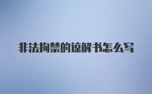 非法拘禁的谅解书怎么写