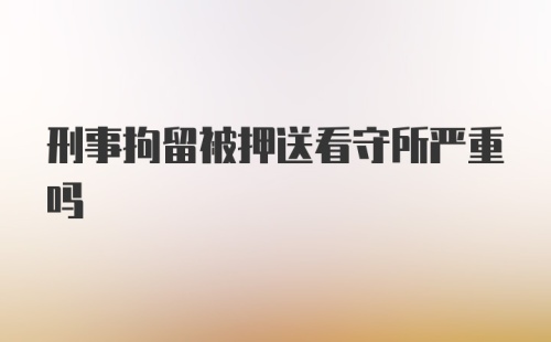 刑事拘留被押送看守所严重吗