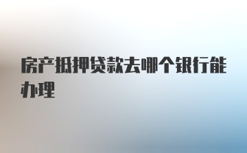 房产抵押贷款去哪个银行能办理