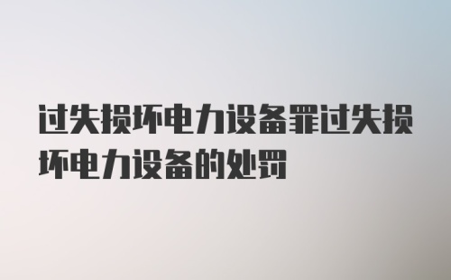 过失损坏电力设备罪过失损坏电力设备的处罚