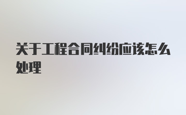 关于工程合同纠纷应该怎么处理