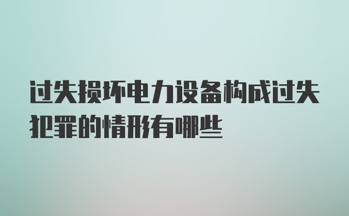 过失损坏电力设备构成过失犯罪的情形有哪些