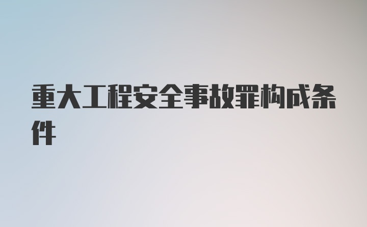 重大工程安全事故罪构成条件