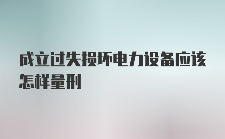 成立过失损坏电力设备应该怎样量刑