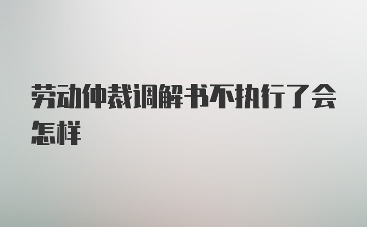 劳动仲裁调解书不执行了会怎样