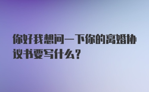 你好我想问一下你的离婚协议书要写什么？