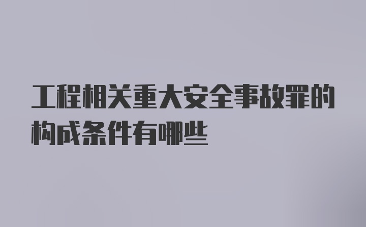 工程相关重大安全事故罪的构成条件有哪些