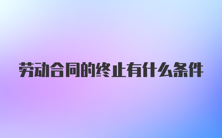 劳动合同的终止有什么条件