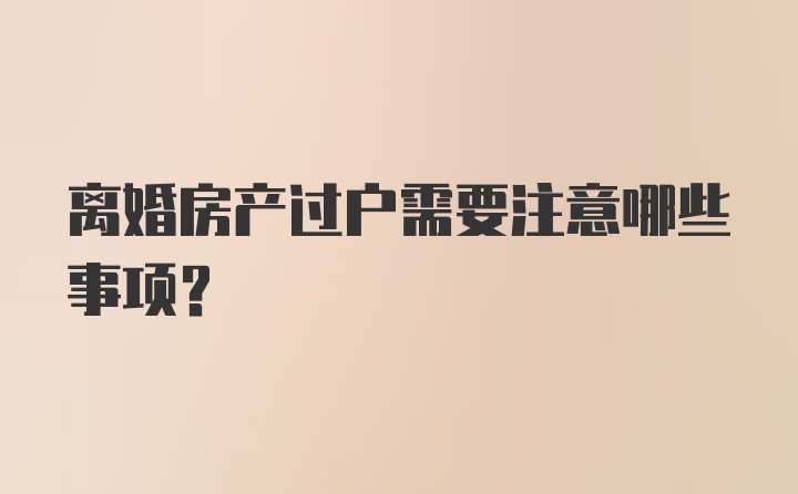 离婚房产过户需要注意哪些事项？