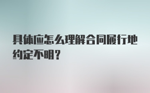 具体应怎么理解合同履行地约定不明？