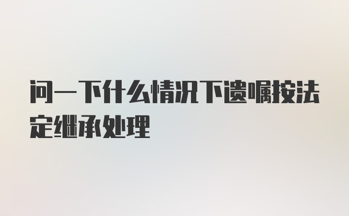 问一下什么情况下遗嘱按法定继承处理