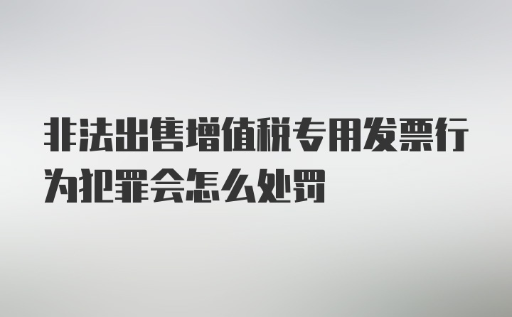 非法出售增值税专用发票行为犯罪会怎么处罚