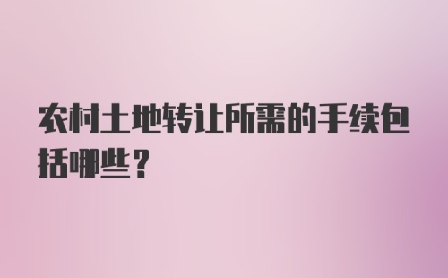 农村土地转让所需的手续包括哪些？