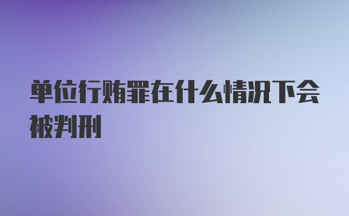 单位行贿罪在什么情况下会被判刑