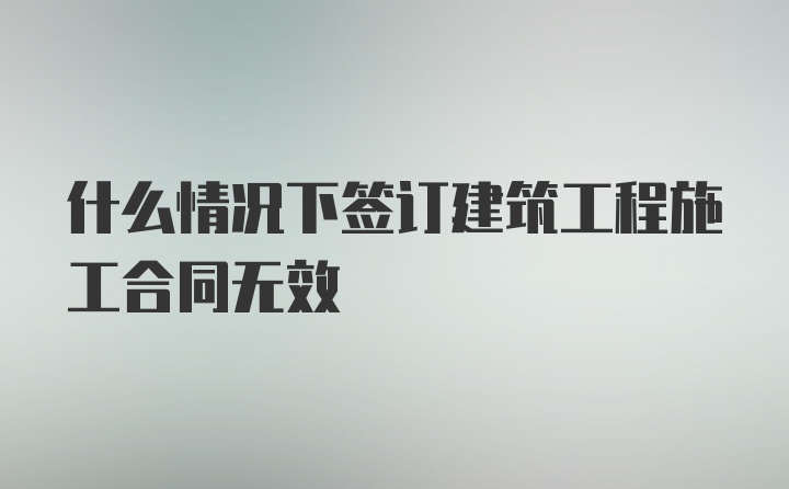 什么情况下签订建筑工程施工合同无效