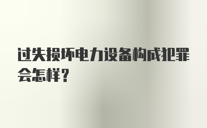 过失损坏电力设备构成犯罪会怎样？