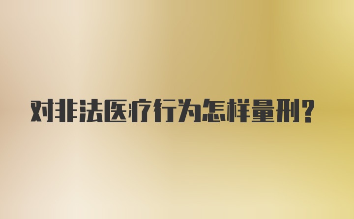 对非法医疗行为怎样量刑？