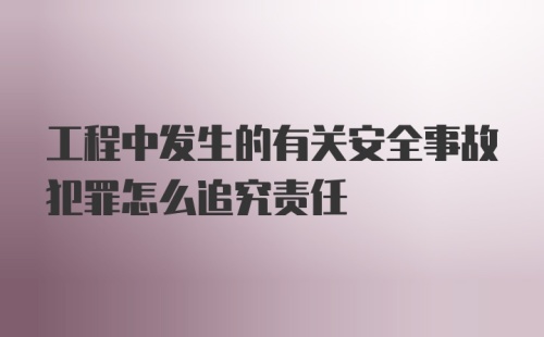 工程中发生的有关安全事故犯罪怎么追究责任