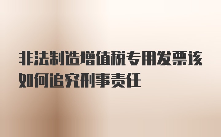 非法制造增值税专用发票该如何追究刑事责任